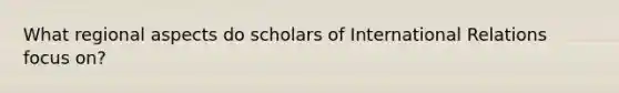 What regional aspects do scholars of International Relations focus on?