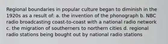 Regional boundaries in popular culture began to diminish in the 1920s as a result of: a. the invention of the phonograph b. NBC radio broadcasting coast-to-coast with a national radio network c. the migration of southerners to northern cities d. regional radio stations being bought out by national radio stations