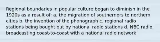 Regional boundaries in popular culture began to diminish in the 1920s as a result of: a. the migration of southerners to northern cities b. the invention of the phonograph c. regional radio stations being bought out by national radio stations d. NBC radio broadcasting coast-to-coast with a national radio network