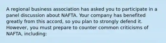 A regional business association has asked you to participate in a panel discussion about NAFTA. Your company has benefited greatly from this accord, so you plan to strongly defend it. However, you must prepare to counter common criticisms of NAFTA, including: