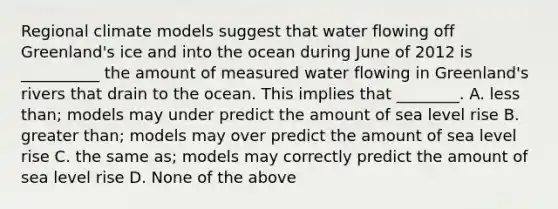 Regional climate models suggest that water flowing off Greenland's ice and into the ocean during June of 2012 is __________ the amount of measured water flowing in Greenland's rivers that drain to the ocean. This implies that ________. A. less than; models may under predict the amount of sea level rise B. greater than; models may over predict the amount of sea level rise C. the same as; models may correctly predict the amount of sea level rise D. None of the above