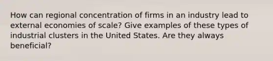 How can regional concentration of firms in an industry lead to external economies of scale? Give examples of these types of industrial clusters in the United States. Are they always beneficial?