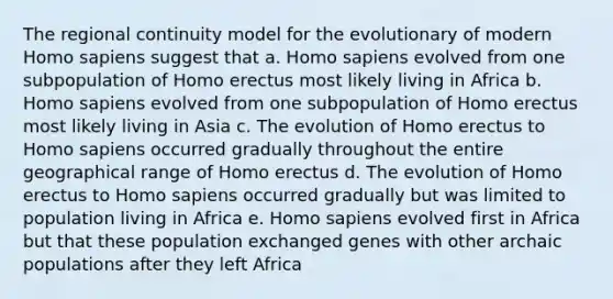 The regional continuity model for the evolutionary of modern Homo sapiens suggest that a. Homo sapiens evolved from one subpopulation of Homo erectus most likely living in Africa b. Homo sapiens evolved from one subpopulation of Homo erectus most likely living in Asia c. The evolution of Homo erectus to Homo sapiens occurred gradually throughout the entire geographical range of Homo erectus d. The evolution of Homo erectus to Homo sapiens occurred gradually but was limited to population living in Africa e. Homo sapiens evolved first in Africa but that these population exchanged genes with other archaic populations after they left Africa