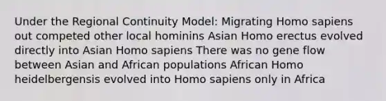 Under the Regional Continuity Model: Migrating Homo sapiens out competed other local hominins Asian Homo erectus evolved directly into Asian Homo sapiens There was no gene flow between Asian and African populations African Homo heidelbergensis evolved into Homo sapiens only in Africa