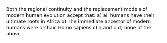 Both the regional continuity and the replacement models of modern human evolution accept that: a) all humans have their ultimate roots in Africa b) The immediate ancestor of modern humans were archaic <a href='https://www.questionai.com/knowledge/k9aqcXDhxN-homo-sapiens' class='anchor-knowledge'>homo sapiens</a> c) a and b d) none of the above