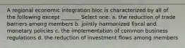 A regional economic integration bloc is characterized by all of the following except _______ Select one: a. the reduction of trade barriers among members b. jointly harmonized fiscal and monetary policies c. the implementation of common business regulations d. the reduction of investment flows among members