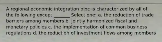 A regional economic integration bloc is characterized by all of the following except _______ Select one: a. the reduction of trade barriers among members b. jointly harmonized fiscal and monetary policies c. the implementation of common business regulations d. the reduction of investment flows among members