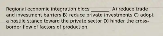 Regional economic integration blocs ________. A) reduce trade and investment barriers B) reduce private investments C) adopt a hostile stance toward the private sector D) hinder the cross-border flow of factors of production