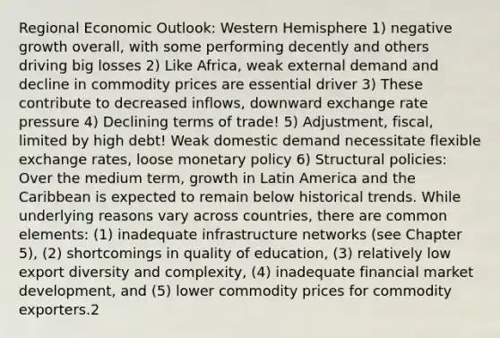 Regional Economic Outlook: Western Hemisphere 1) negative growth overall, with some performing decently and others driving big losses 2) Like Africa, weak external demand and decline in commodity prices are essential driver 3) These contribute to decreased inflows, downward exchange rate pressure 4) Declining terms of trade! 5) Adjustment, fiscal, limited by high debt! Weak domestic demand necessitate flexible exchange rates, loose monetary policy 6) Structural policies: Over the medium term, growth in Latin America and the Caribbean is expected to remain below historical trends. While underlying reasons vary across countries, there are common elements: (1) inadequate infrastructure networks (see Chapter 5), (2) shortcomings in quality of education, (3) relatively low export diversity and complexity, (4) inadequate financial market development, and (5) lower commodity prices for commodity exporters.2