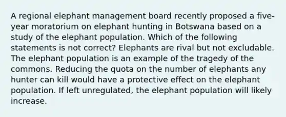 A regional elephant management board recently proposed a five-year moratorium on elephant hunting in Botswana based on a study of the elephant population. Which of the following statements is not correct? Elephants are rival but not excludable. The elephant population is an example of the tragedy of the commons. Reducing the quota on the number of elephants any hunter can kill would have a protective effect on the elephant population. If left unregulated, the elephant population will likely increase.