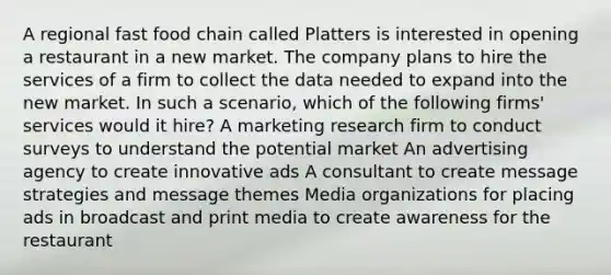 A regional fast food chain called Platters is interested in opening a restaurant in a new market. The company plans to hire the services of a firm to collect the data needed to expand into the new market. In such a scenario, which of the following firms' services would it hire? A marketing research firm to conduct surveys to understand the potential market An advertising agency to create innovative ads A consultant to create message strategies and message themes Media organizations for placing ads in broadcast and print media to create awareness for the restaurant