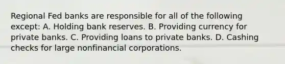 Regional Fed banks are responsible for all of the following except: A. Holding bank reserves. B. Providing currency for private banks. C. Providing loans to private banks. D. Cashing checks for large nonfinancial corporations.