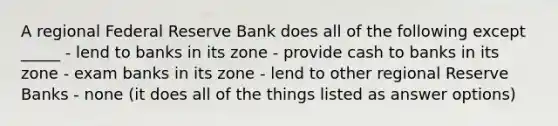 A regional Federal Reserve Bank does all of the following except _____ - lend to banks in its zone - provide cash to banks in its zone - exam banks in its zone - lend to other regional Reserve Banks - none (it does all of the things listed as answer options)