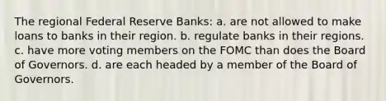 The regional Federal Reserve Banks: a. are not allowed to make loans to banks in their region. b. regulate banks in their regions. c. have more voting members on the FOMC than does the Board of Governors. d. are each headed by a member of the Board of Governors.