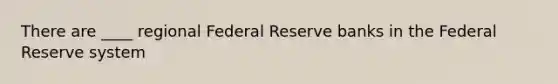 There are ____ regional Federal Reserve banks in the Federal Reserve system