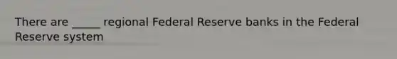 There are _____ regional Federal Reserve banks in the Federal Reserve system