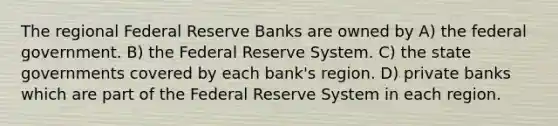 The regional Federal Reserve Banks are owned by A) the federal government. B) the Federal Reserve System. C) the state governments covered by each bank's region. D) private banks which are part of the Federal Reserve System in each region.