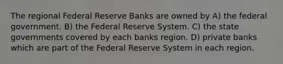 The regional Federal Reserve Banks are owned by A) the federal government. B) the Federal Reserve System. C) the state governments covered by each banks region. D) private banks which are part of the Federal Reserve System in each region.