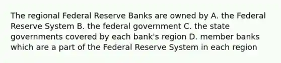 The regional Federal Reserve Banks are owned by A. the Federal Reserve System B. the federal government C. the state governments covered by each bank's region D. member banks which are a part of the Federal Reserve System in each region