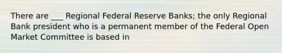 There are ___ Regional Federal Reserve Banks; the only Regional Bank president who is a permanent member of the Federal Open Market Committee is based in