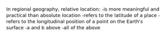 In regional geography, relative location: -is more meaningful and practical than absolute location -refers to the latitude of a place -refers to the longitudinal position of a point on the Earth's surface -a and b above -all of the above