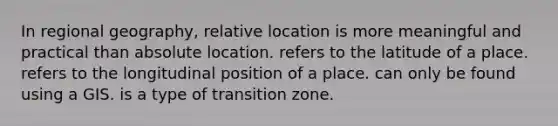 In regional geography, relative location is more meaningful and practical than absolute location. refers to the latitude of a place. refers to the longitudinal position of a place. can only be found using a GIS. is a type of transition zone.