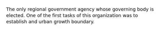 The only regional government agency whose governing body is elected. One of the first tasks of this organization was to establish and urban growth boundary.