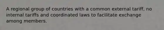 A regional group of countries with a common external tariff, no internal tariffs and coordinated laws to facilitate exchange among members.