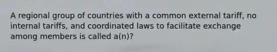 A regional group of countries with a common external tariff, no internal tariffs, and coordinated laws to facilitate exchange among members is called a(n)?