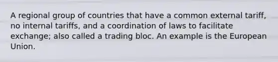 A regional group of countries that have a common external tariff, no internal tariffs, and a coordination of laws to facilitate exchange; also called a trading bloc. An example is the European Union.