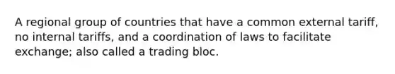 A regional group of countries that have a common external tariff, no internal tariffs, and a coordination of laws to facilitate exchange; also called a trading bloc.