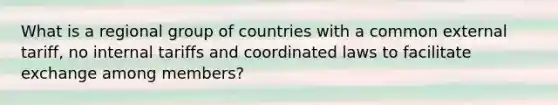 What is a regional group of countries with a common external tariff, no internal tariffs and coordinated laws to facilitate exchange among members?