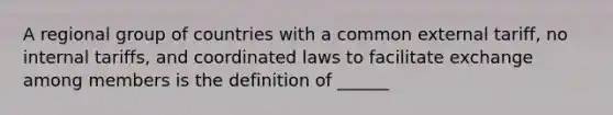 A regional group of countries with a common external tariff, no internal tariffs, and coordinated laws to facilitate exchange among members is the definition of ______