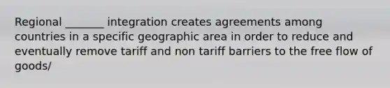 Regional _______ integration creates agreements among countries in a specific geographic area in order to reduce and eventually remove tariff and non tariff barriers to the free flow of goods/