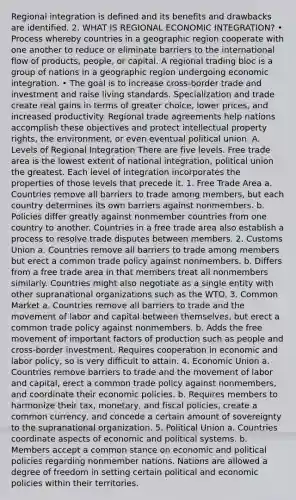 Regional integration is defined and its benefits and drawbacks are identified. 2. WHAT IS REGIONAL ECONOMIC INTEGRATION? • Process whereby countries in a geographic region cooperate with one another to reduce or eliminate barriers to the international flow of products, people, or capital. A regional trading bloc is a group of nations in a geographic region undergoing economic integration. • The goal is to increase cross-border trade and investment and raise living standards. Specialization and trade create real gains in terms of greater choice, lower prices, and increased productivity. Regional trade agreements help nations accomplish these objectives and protect intellectual property rights, the environment, or even eventual political union. A. Levels of Regional Integration There are five levels. Free trade area is the lowest extent of national integration, political union the greatest. Each level of integration incorporates the properties of those levels that precede it. 1. Free Trade Area a. Countries remove all barriers to trade among members, but each country determines its own barriers against nonmembers. b. Policies differ greatly against nonmember countries from one country to another. Countries in a free trade area also establish a process to resolve trade disputes between members. 2. Customs Union a. Countries remove all barriers to trade among members but erect a common trade policy against nonmembers. b. Differs from a free trade area in that members treat all nonmembers similarly. Countries might also negotiate as a single entity with other supranational organizations such as the WTO. 3. Common Market a. Countries remove all barriers to trade and the movement of labor and capital between themselves, but erect a common trade policy against nonmembers. b. Adds the free movement of important factors of production such as people and cross-border investment. Requires cooperation in economic and labor policy, so is very difficult to attain. 4. Economic Union a. Countries remove barriers to trade and the movement of labor and capital, erect a common trade policy against nonmembers, and coordinate their economic policies. b. Requires members to harmonize their tax, monetary, and fiscal policies, create a common currency, and concede a certain amount of sovereignty to the supranational organization. 5. Political Union a. Countries coordinate aspects of economic and political systems. b. Members accept a common stance on economic and political policies regarding nonmember nations. Nations are allowed a degree of freedom in setting certain political and economic policies within their territories.