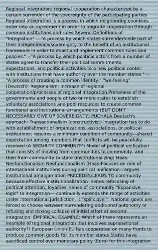 Regional integration: regional cooperation characterized by a certain surrender of the sovereignty of the participating parties Regional Integration is a process in which neighboring countries enter into an agreement in order to upgrade cooperation through common institutions and rules Several Definitions of "Integration" ---"A process by which states surrender/cede part of their independence/sovereignty to the benefit of an institutional framework in order to enact and implement common rules and policies." --"A process by which political actors from a number of states agree to transfer their political commitments, expectations, and political activities to a new political center, with institutions that have authority over the member states." --"A process of creating a common identity," "we-feeling" (Deutsch). Regionalism: increase of regional cooperation/processes of regional integration Proneness of the governments and people of two or more states to establish voluntary associations and pool resources to create common functional and institutional arrangements (BUT DON'T NECESSARILY GIVE UP SOVEREIGNTY) PUCHALA Deutsch's approach: Transactionalism (constructivist) Integration has to do with establishment of organizations, associations, or political institutions; requires a minimum condition of community—shared expectation among members that conflicts will be peacefully resolved (A SECURITY COMMUNITY) Model of political unification that consists of moving from communities to community, and then from community to state (institutionalizing) Haas: Neofunctionalism Neofunctionalism (Haas)Focuses on role of international institutions during political unification—argues institutional amalgamation PRECEDES/LEADS TO community because effective institutionalization invites refocusing of political attention, loyalties, sense of community "Expansive logic" to integration—-continually extends the range of activities under international jurisdiction, it "spills over". National govts are forced to choose between surrendering additional autonomy or refusing and risking collapse of initial effort at sectoral integration. EMPIRICAL EXAMPLE: Which of these represents an example of regional integration that involves supranational authority?! European Union EU has cooperated on many fronts to produce common goods for its member states States have sacrificed control over monetary policy (Euro) for this integration