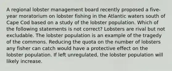 A regional lobster management board recently proposed a five-year moratorium on lobster fishing in the Atlantic waters south of Cape Cod based on a study of the lobster population. Which of the following statements is not correct? Lobsters are rival but not excludable. The lobster population is an example of the tragedy of the commons. Reducing the quota on the number of lobsters any fisher can catch would have a protective effect on the lobster population. If left unregulated, the lobster population will likely increase.