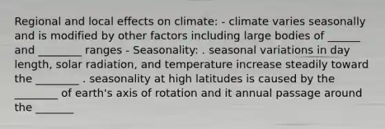 Regional and local effects on climate: - climate varies seasonally and is modified by other factors including large bodies of ______ and ________ ranges - Seasonality: . seasonal variations in day length, solar radiation, and temperature increase steadily toward the ________ . seasonality at high latitudes is caused by the ________ of earth's axis of rotation and it annual passage around the _______