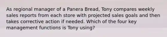 As regional manager of a Panera Bread, Tony compares weekly sales reports from each store with projected sales goals and then takes corrective action if needed. Which of the four key management functions is Tony using?