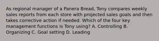 As regional manager of a Panera Bread, Tony compares weekly sales reports from each store with projected sales goals and then takes corrective action if needed. Which of the four key management functions is Tony using? A. Controlling B. Organizing C. Goal setting D. Leading