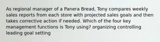 As regional manager of a Panera Bread, Tony compares weekly sales reports from each store with projected sales goals and then takes corrective action if needed. Which of the four key management functions is Tony using? organizing controlling leading goal setting