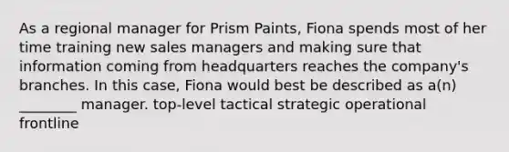 As a regional manager for Prism Paints, Fiona spends most of her time training new sales managers and making sure that information coming from headquarters reaches the company's branches. In this case, Fiona would best be described as a(n) ________ manager. top-level tactical strategic operational frontline