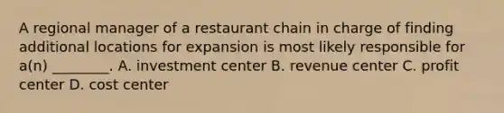 A regional manager of a restaurant chain in charge of finding additional locations for expansion is most likely responsible for​ a(n) ________. A. investment center B. revenue center C. profit center D. cost center