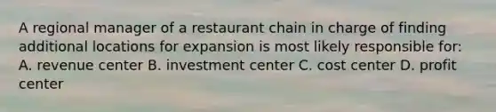 A regional manager of a restaurant chain in charge of finding additional locations for expansion is most likely responsible for: A. revenue center B. investment center C. cost center D. profit center