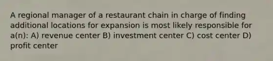 A regional manager of a restaurant chain in charge of finding additional locations for expansion is most likely responsible for a(n): A) revenue center B) investment center C) cost center D) profit center