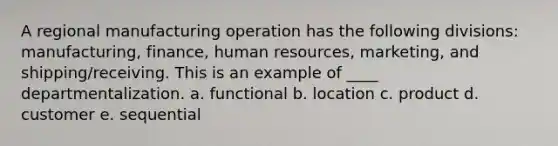 A regional manufacturing operation has the following divisions: manufacturing, finance, human resources, marketing, and shipping/receiving. This is an example of ____ departmentalization. a. functional b. location c. product d. customer e. sequential