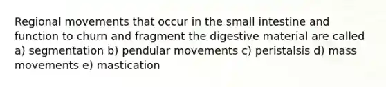 Regional movements that occur in the small intestine and function to churn and fragment the digestive material are called a) segmentation b) pendular movements c) peristalsis d) mass movements e) mastication