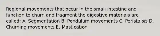 Regional movements that occur in the small intestine and function to churn and fragment the digestive materials are called: A. Segmentation B. Pendulum movements C. Peristalsis D. Churning movements E. Mastication