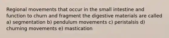 Regional movements that occur in the small intestine and function to churn and fragment the digestive materials are called a) segmentation b) pendulum movements c) peristalsis d) churning movements e) mastication