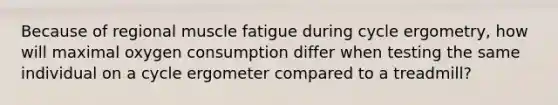 Because of regional muscle fatigue during cycle ergometry, how will maximal oxygen consumption differ when testing the same individual on a cycle ergometer compared to a treadmill?